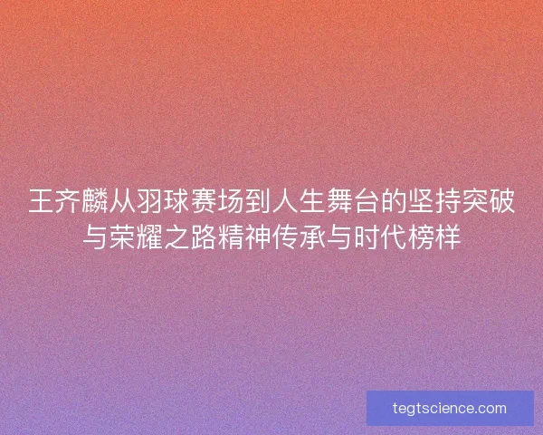 王齐麟从羽球赛场到人生舞台的坚持突破与荣耀之路精神传承与时代榜样