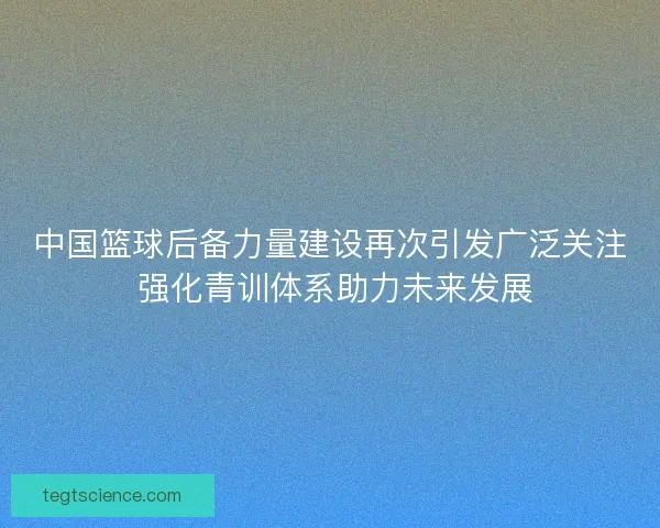 中国篮球后备力量建设再次引发广泛关注 强化青训体系助力未来发展