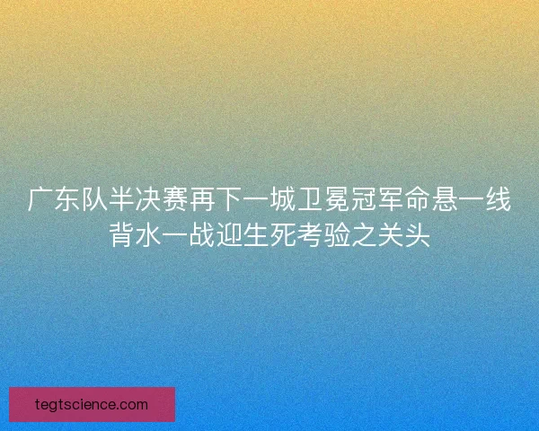 广东队半决赛再下一城卫冕冠军命悬一线背水一战迎生死考验之关头