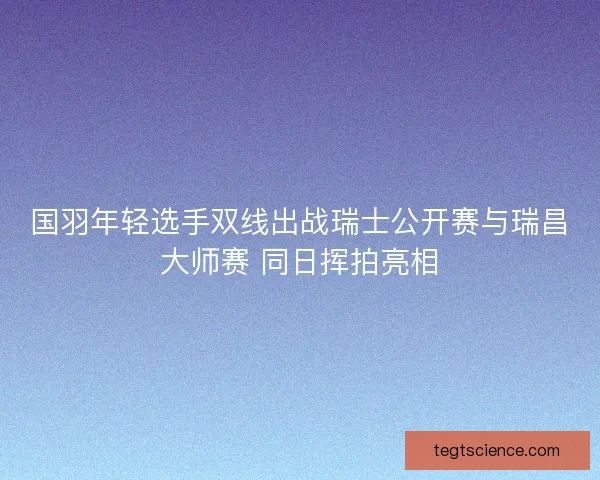 国羽年轻选手双线出战瑞士公开赛与瑞昌大师赛 同日挥拍亮相